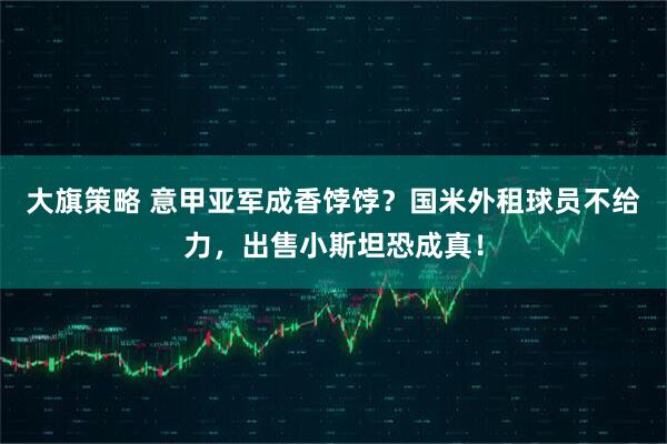 大旗策略 意甲亚军成香饽饽？国米外租球员不给力，出售小斯坦恐成真！